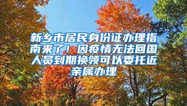 新鄉(xiāng)市居民身份證辦理指南來了！因疫情無法回國人員到期換領(lǐng)可以委托近親屬辦理