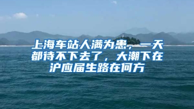 上海車站人滿為患，一天都待不下去了，大潮下在滬應(yīng)屆生路在何方