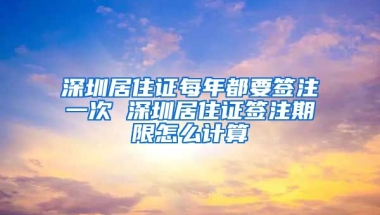 深圳居住證每年都要簽注一次 深圳居住證簽注期限怎么計算