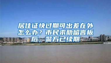 居住證快過期可出差在外怎么辦？市民求助留言板后，警方已續(xù)期