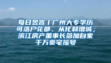 每日昱言丨廣州大專學(xué)歷可落戶花都、從化和增城；濱江房產(chǎn)董事長參加自家千萬豪宅搖號(hào)