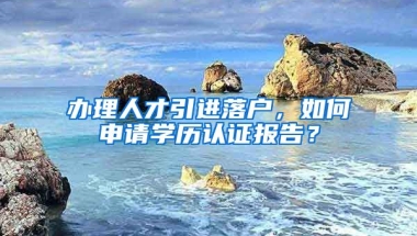 辦理人才引進落戶，如何申請學歷認證報告？