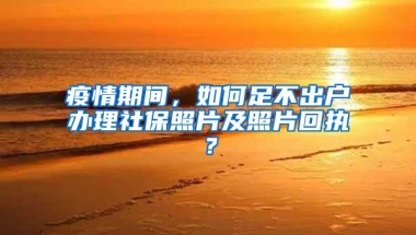 疫情期間，如何足不出戶辦理社保照片及照片回執(zhí)？