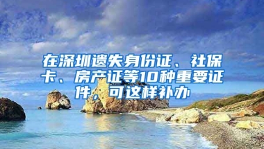 在深圳遺失身份證、社?？?、房產(chǎn)證等10種重要證件，可這樣補(bǔ)辦