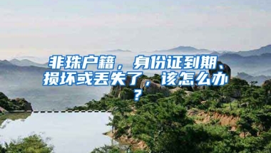 非珠戶籍，身份證到期、損壞或丟失了，該怎么辦？