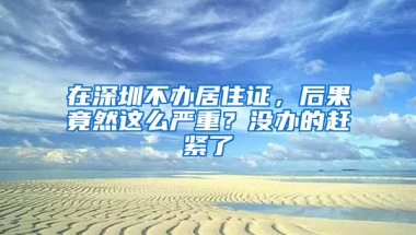 在深圳不辦居住證，后果竟然這么嚴(yán)重？沒(méi)辦的趕緊了