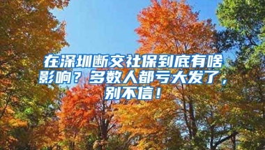 在深圳斷交社保到底有啥影響？多數(shù)人都虧大發(fā)了，別不信！