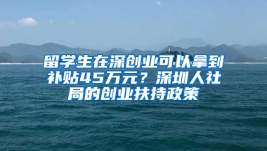 留學生在深創(chuàng)業(yè)可以拿到補貼45萬元？深圳人社局的創(chuàng)業(yè)扶持政策