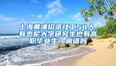 上海黃浦招錄社工54人，有悉尼大學研究生也有高職畢業(yè)生，離譜嗎