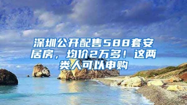 深圳公開配售588套安居房，均價(jià)2萬多！這兩類人可以申購