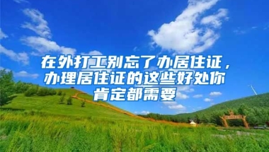 在外打工別忘了辦居住證，辦理居住證的這些好處你肯定都需要