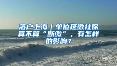 落戶上海｜單位延繳社保算不算“斷繳”，有怎樣的影響？