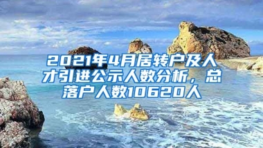 2021年4月居轉(zhuǎn)戶及人才引進(jìn)公示人數(shù)分析，總落戶人數(shù)10620人