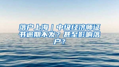 落戶上海｜中級(jí)經(jīng)濟(jì)師證書(shū)逾期不發(fā)？甚至影響落戶？