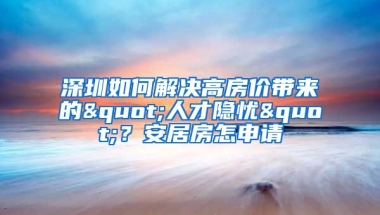 深圳如何解決高房價(jià)帶來的"人才隱憂"？安居房怎申請(qǐng)