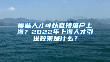 哪些人才可以直接落戶上海？2022年上海人才引進(jìn)政策是什么？