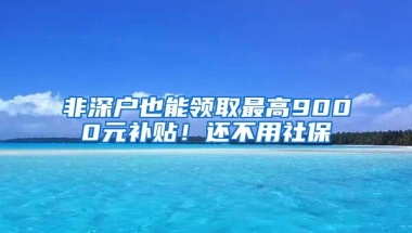 非深戶也能領(lǐng)取最高9000元補(bǔ)貼！還不用社保