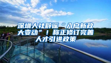 深圳人社辟謠“入戶新政大變動”！稱正修訂完善人才引進政策