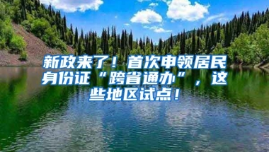 新政來了！首次申領(lǐng)居民身份證“跨省通辦”，這些地區(qū)試點！