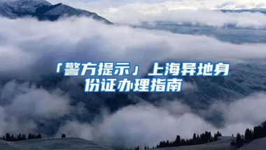 「警方提示」上海異地身份證辦理指南