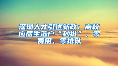 深圳人才引進(jìn)新政：高校應(yīng)屆生落戶“秒批”，零費(fèi)用、零排隊(duì)