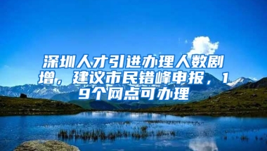 深圳人才引進(jìn)辦理人數(shù)劇增，建議市民錯(cuò)峰申報(bào)，19個(gè)網(wǎng)點(diǎn)可辦理