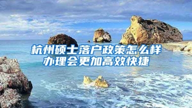 杭州碩士落戶政策怎么樣辦理會更加高效快捷