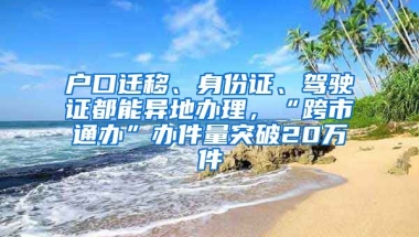 戶口遷移、身份證、駕駛證都能異地辦理，“跨市通辦”辦件量突破20萬件