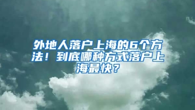 外地人落戶上海的6個方法！到底哪種方式落戶上海最快？