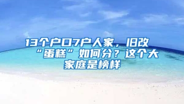 13個戶口7戶人家，舊改“蛋糕”如何分？這個大家庭是榜樣