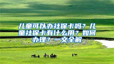 兒童可以辦社保卡嗎？兒童社?？ㄓ惺裁从?？如何辦理？一文全解