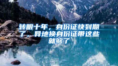 轉(zhuǎn)眼十年，身份證快到期了，異地換身份證帶這些就夠了