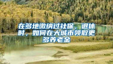 在多地繳納過社保，退休時(shí)，如何在大城市領(lǐng)取更多養(yǎng)老金