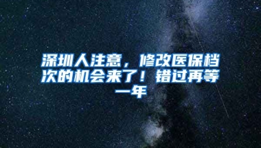 深圳人注意，修改醫(yī)保檔次的機(jī)會(huì)來了！錯(cuò)過再等一年