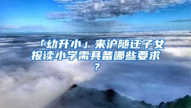 「幼升小」來滬隨遷子女報讀小學需具備哪些要求？