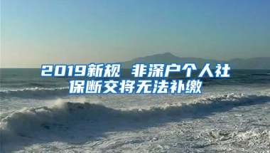 2019新規(guī) 非深戶個(gè)人社保斷交將無(wú)法補(bǔ)繳