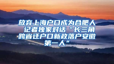 放棄上海戶口成為合肥人 記者獨家對話“長三角跨省遷戶口新政落戶安徽第一人”