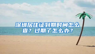 深圳居住證到期時間怎么查？過期了怎么辦？