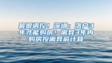 最狠調控！深圳：落戶3年才能購房！離異3年內購房按離異前計算