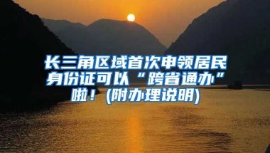 長三角區(qū)域首次申領(lǐng)居民身份證可以“跨省通辦”啦！(附辦理說明)