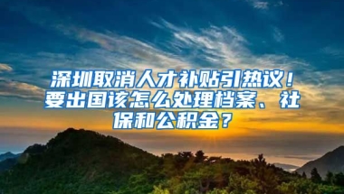 深圳取消人才補貼引熱議！要出國該怎么處理檔案、社保和公積金？