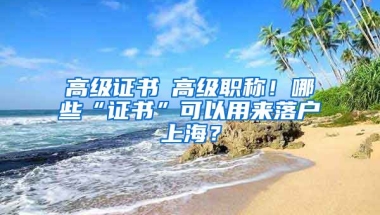 高級(jí)證書≠高級(jí)職稱！哪些“證書”可以用來落戶上海？