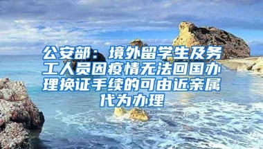 公安部：境外留學(xué)生及務(wù)工人員因疫情無法回國(guó)辦理換證手續(xù)的可由近親屬代為辦理