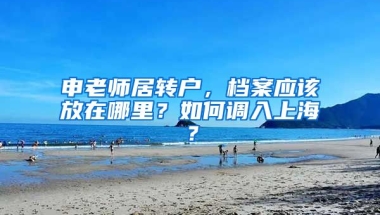 申老師居轉(zhuǎn)戶，檔案應(yīng)該放在哪里？如何調(diào)入上海？