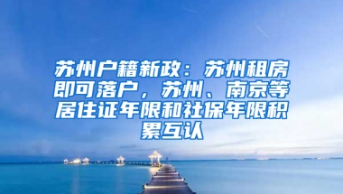 蘇州戶籍新政：蘇州租房即可落戶，蘇州、南京等居住證年限和社保年限積累互認