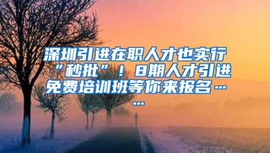 深圳引進在職人才也實行“秒批”！8期人才引進免費培訓(xùn)班等你來報名……