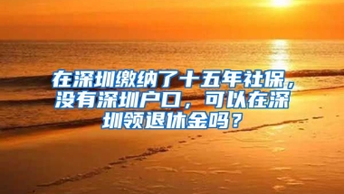 在深圳繳納了十五年社保，沒有深圳戶口，可以在深圳領(lǐng)退休金嗎？