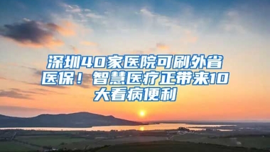 深圳40家醫(yī)院可刷外省醫(yī)保！智慧醫(yī)療正帶來10大看病便利