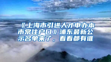 《上海市引進(jìn)人才申辦本市常住戶口》浦東最新公示名單來(lái)了，看看都有誰(shuí)