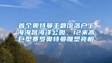 首個奧特曼主題館落戶上海海昌海洋公園，12米高巨型賽羅奧特曼雕塑亮相